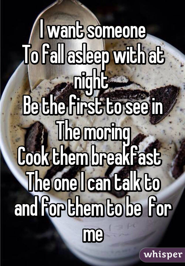I want someone
To fall asleep with at night 
Be the first to see in The moring
Cook them breakfast  
The one I can talk to and for them to be  for me