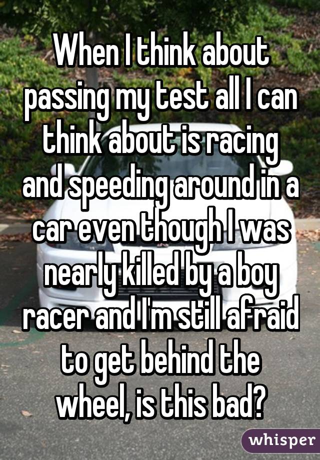 When I think about passing my test all I can think about is racing and speeding around in a car even though I was nearly killed by a boy racer and I'm still afraid to get behind the wheel, is this bad?