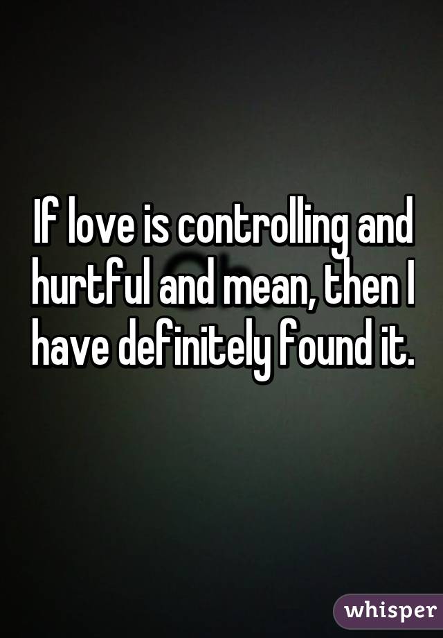 If love is controlling and hurtful and mean, then I have definitely found it. 