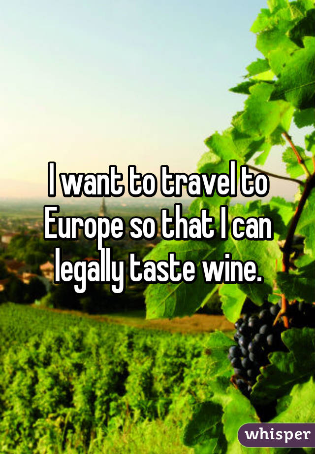 I want to travel to Europe so that I can legally taste wine.