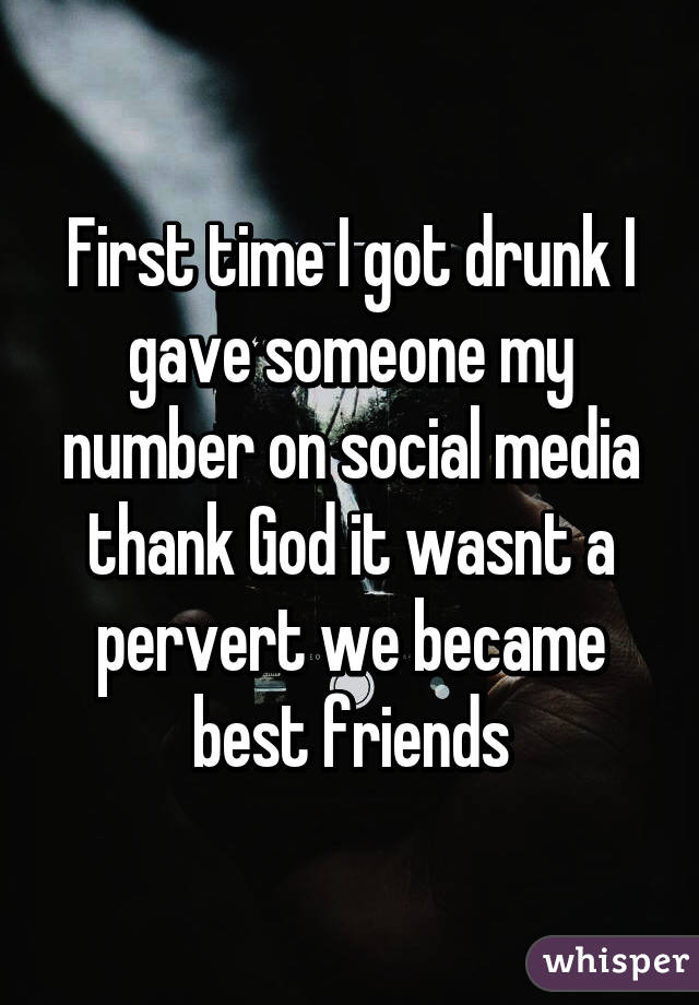 First time I got drunk I gave someone my number on social media thank God it wasnt a pervert we became best friends