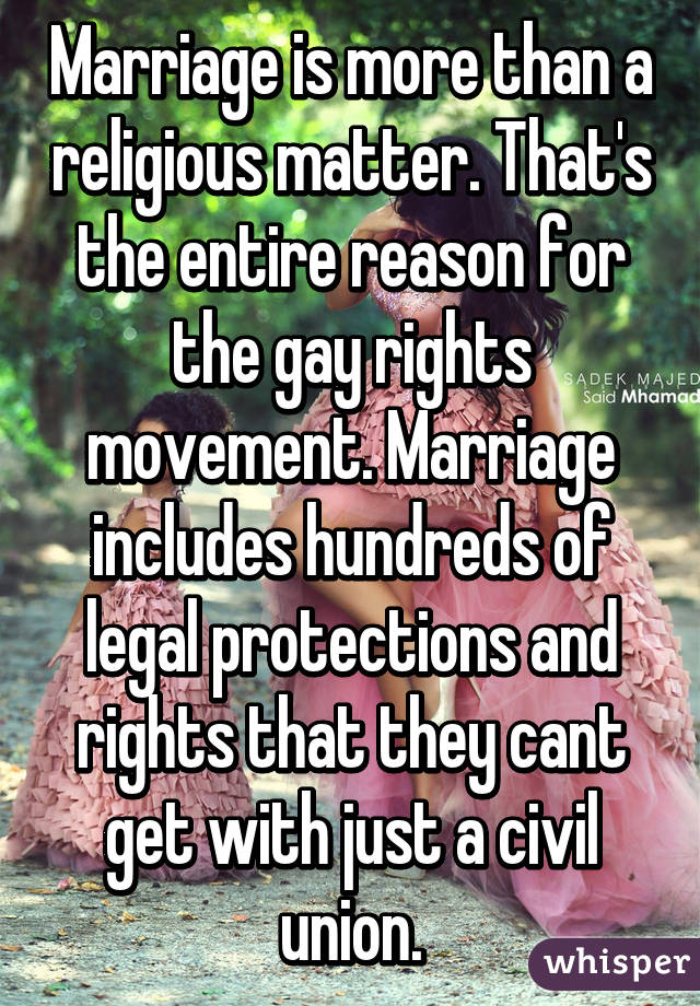 Marriage is more than a religious matter. That's the entire reason for the gay rights movement. Marriage includes hundreds of legal protections and rights that they cant get with just a civil union.
