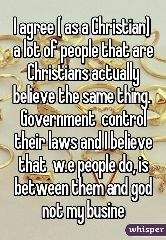 I agree ( as a Christian)  a lot of people that are Christians actually believe the same thing.  Government  control their laws and I believe that  w.e people do, is between them and god not my busine