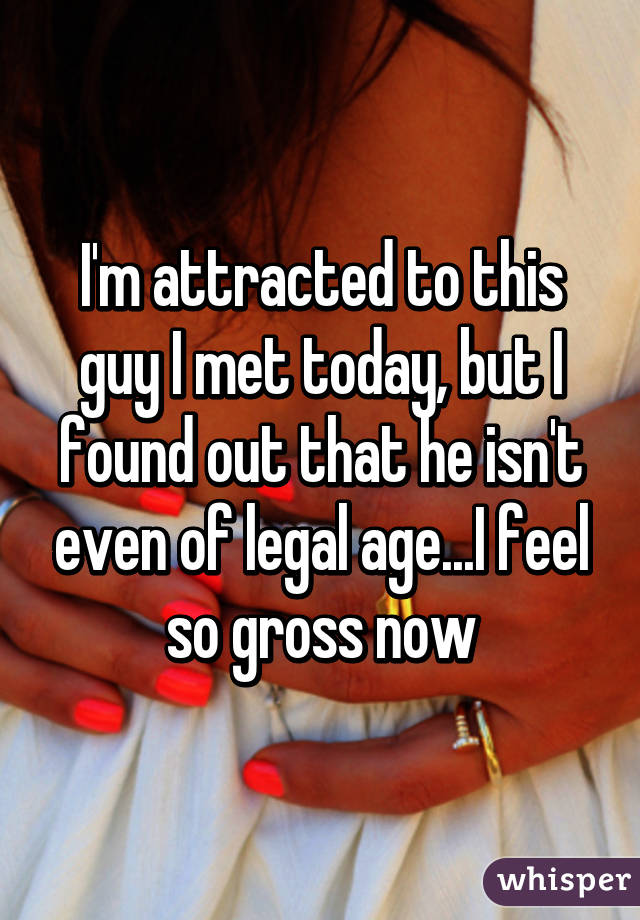 I'm attracted to this guy I met today, but I found out that he isn't even of legal age...I feel so gross now