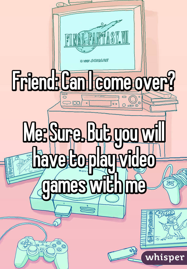 Friend: Can I come over?

Me: Sure. But you will have to play video games with me