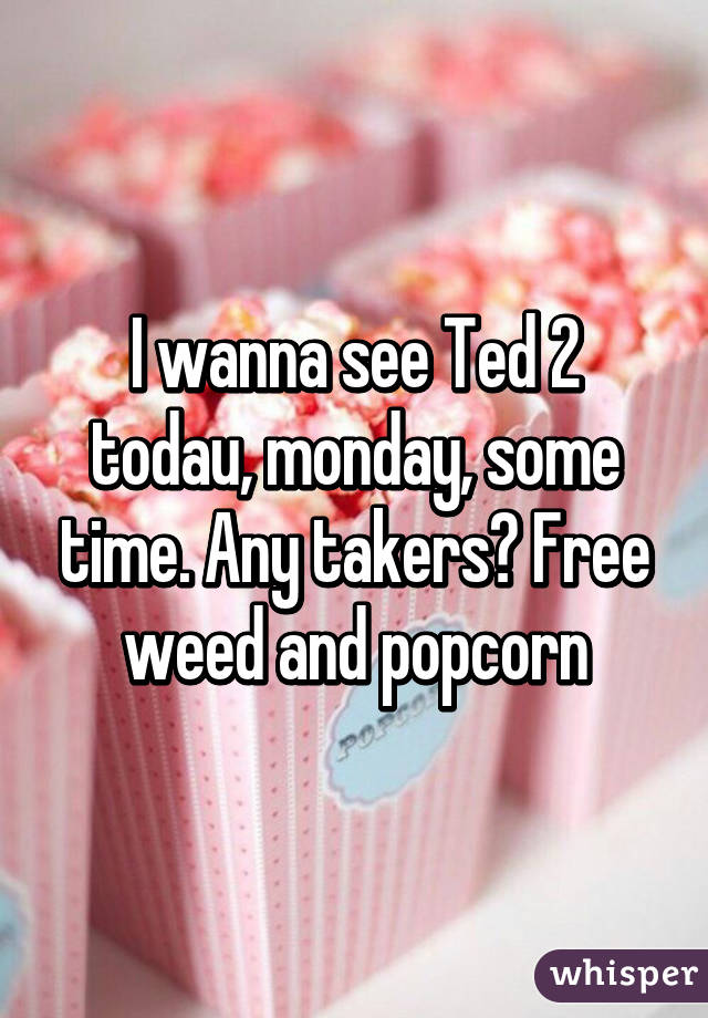 I wanna see Ted 2 todau, monday, some time. Any takers? Free weed and popcorn