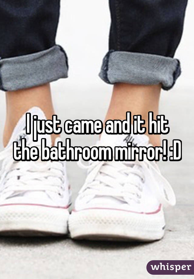 I just came and it hit the bathroom mirror! :D