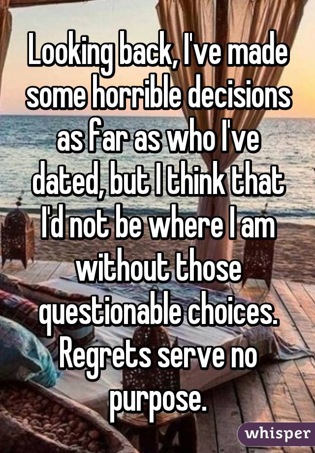 Looking back, I've made some horrible decisions as far as who I've dated, but I think that I'd not be where I am without those questionable choices. Regrets serve no purpose.