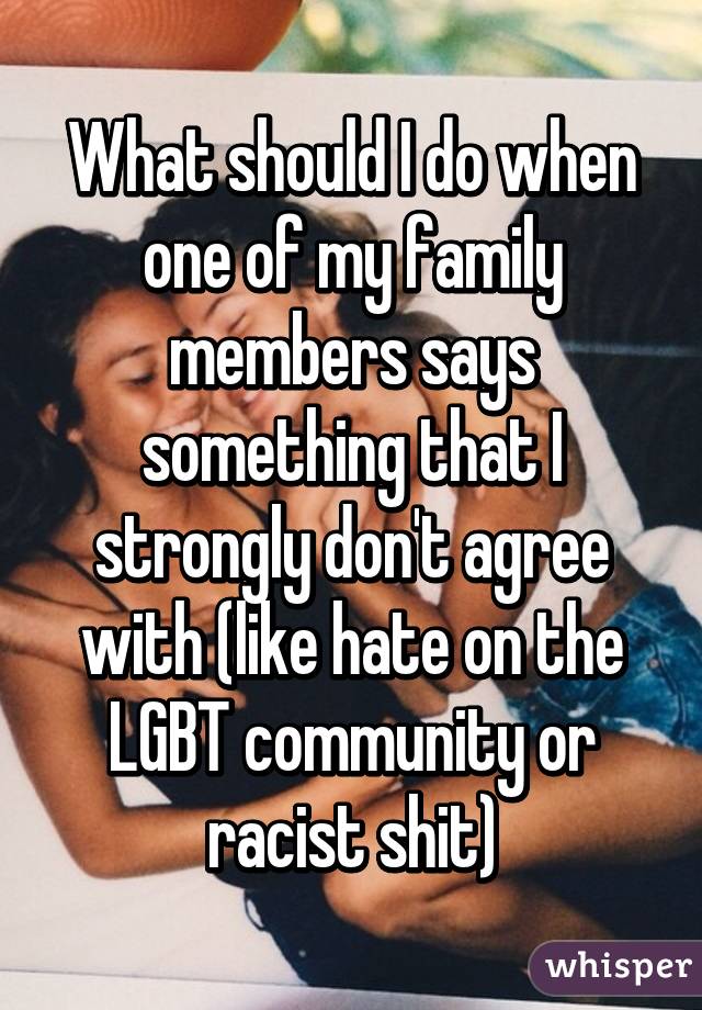 What should I do when one of my family members says something that I strongly don't agree with (like hate on the LGBT community or racist shit)