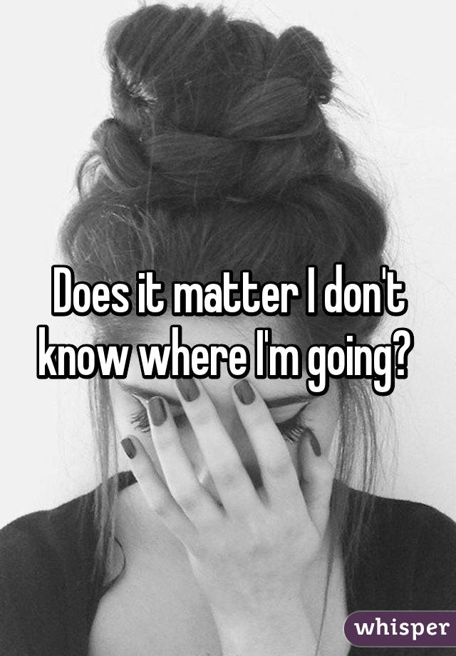 Does it matter I don't know where I'm going? 