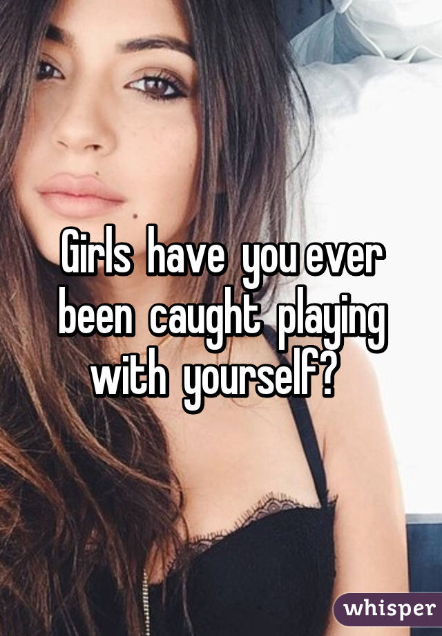 Girls  have  you ever been  caught  playing with  yourself?  