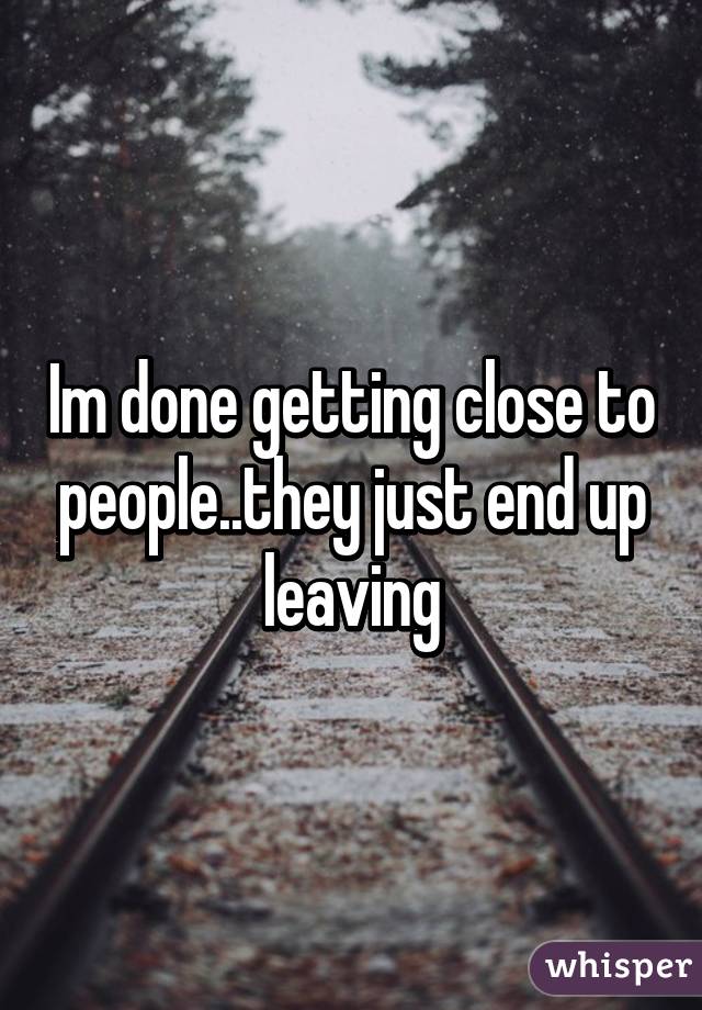 Im done getting close to people..they just end up leaving