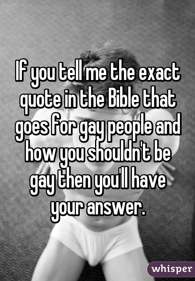 If you tell me the exact quote in the Bible that goes for gay people and how you shouldn't be gay then you'll have your answer.
