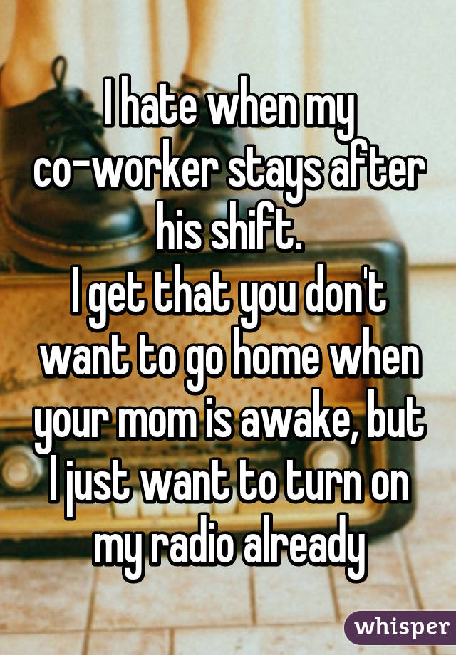 I hate when my co-worker stays after his shift.
I get that you don't want to go home when your mom is awake, but I just want to turn on my radio already