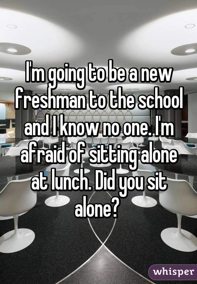 I'm going to be a new freshman to the school and I know no one. I'm afraid of sitting alone at lunch. Did you sit alone? 
