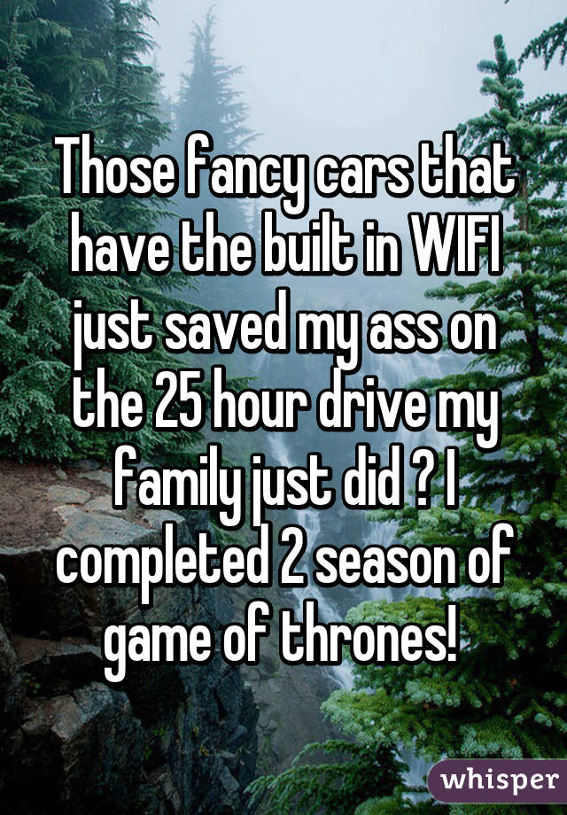 Those fancy cars that have the built in WIFI just saved my ass on the 25 hour drive my family just did 😊 I completed 2 season of game of thrones! 