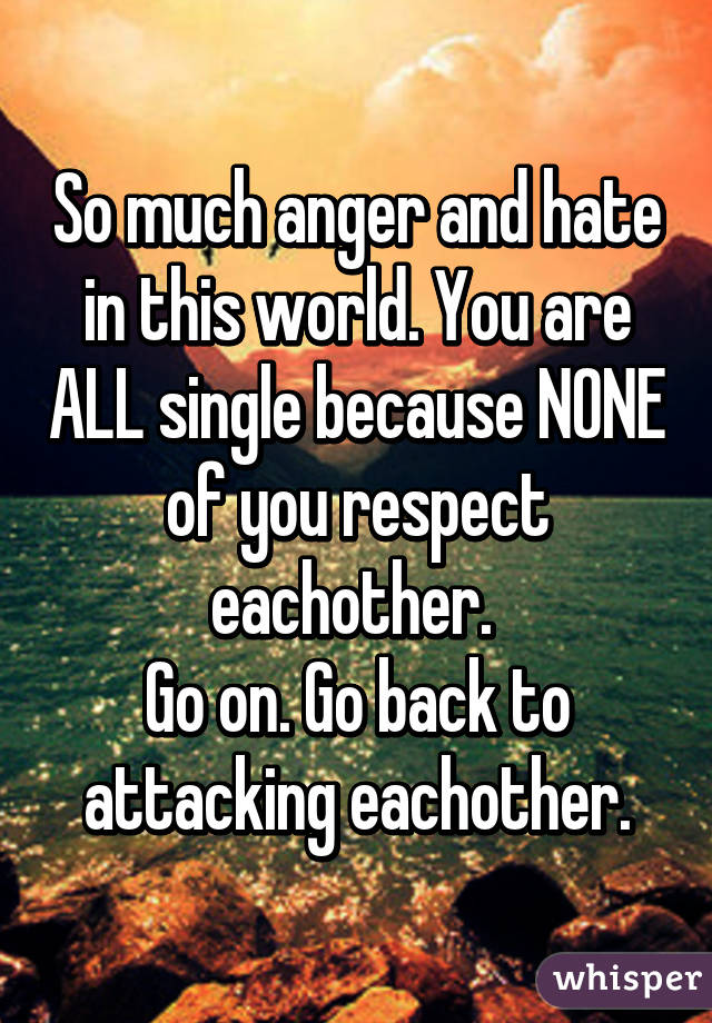 So much anger and hate in this world. You are ALL single because NONE of you respect eachother. 
Go on. Go back to attacking eachother.