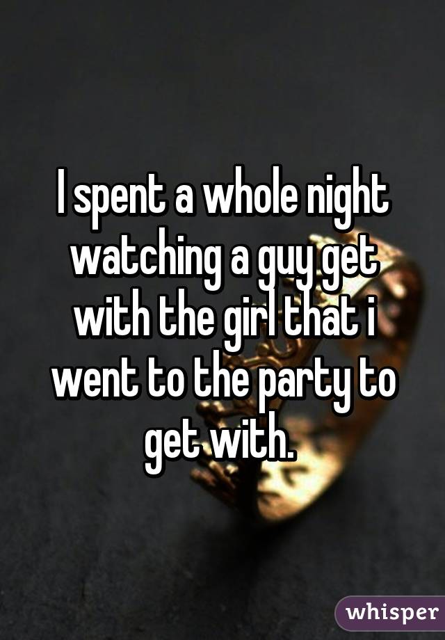 I spent a whole night watching a guy get with the girl that i went to the party to get with. 