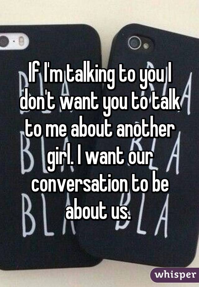 If I'm talking to you I don't want you to talk to me about another girl. I want our conversation to be about us. 
