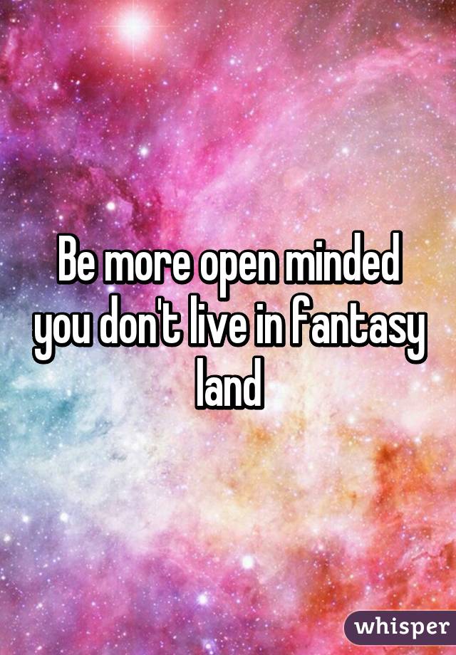 Be more open minded you don't live in fantasy land