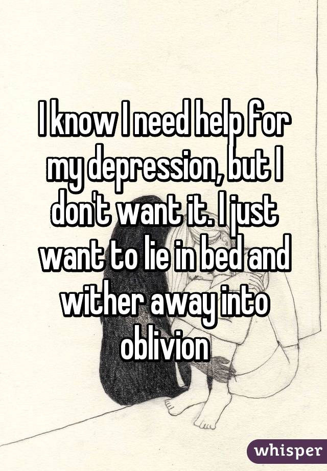 I know I need help for my depression, but I don't want it. I just want to lie in bed and wither away into oblivion