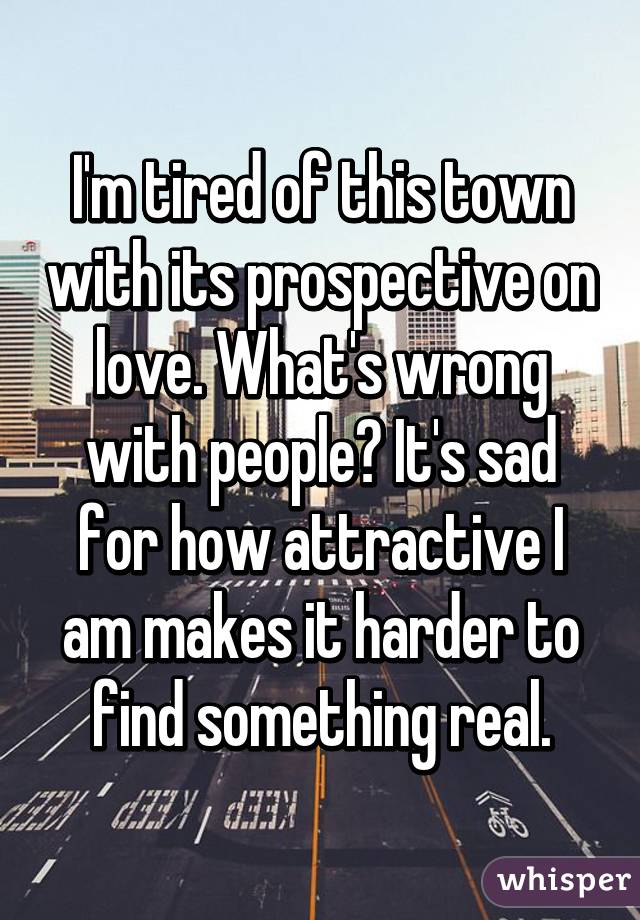 I'm tired of this town with its prospective on love. What's wrong with people? It's sad for how attractive I am makes it harder to find something real.