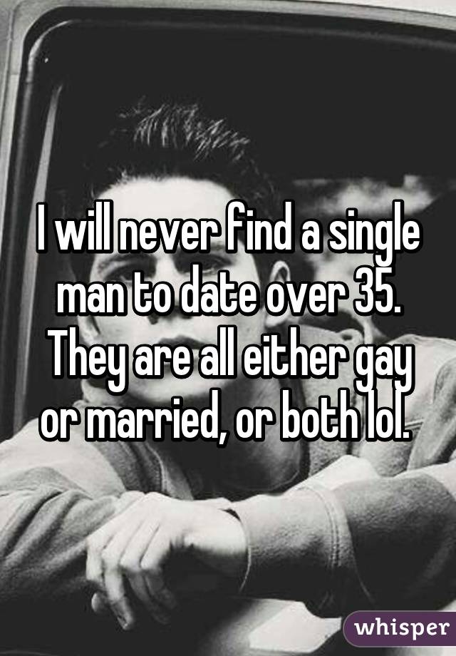 I will never find a single man to date over 35. They are all either gay or married, or both lol. 
