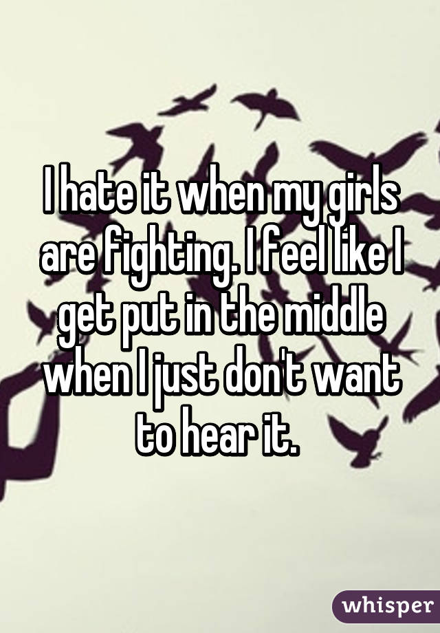 I hate it when my girls are fighting. I feel like I get put in the middle when I just don't want to hear it. 