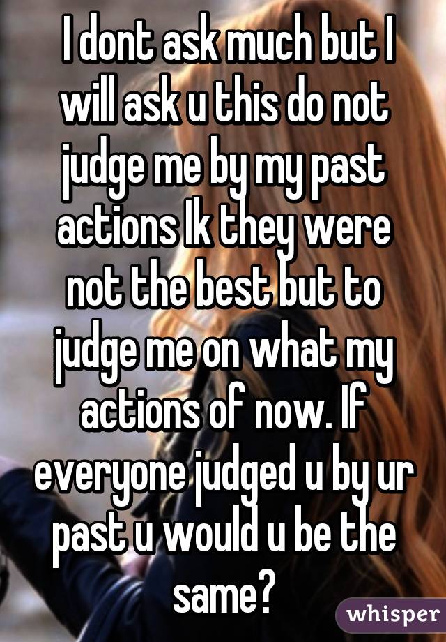  I dont ask much but I will ask u this do not judge me by my past actions Ik they were not the best but to judge me on what my actions of now. If everyone judged u by ur past u would u be the same?