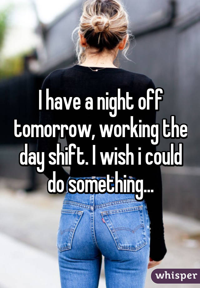I have a night off tomorrow, working the day shift. I wish i could do something...