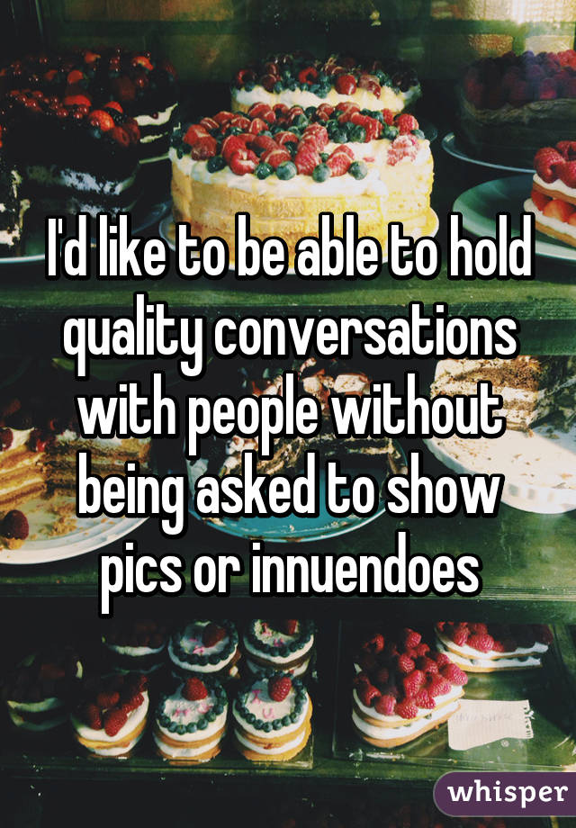 I'd like to be able to hold quality conversations with people without being asked to show pics or innuendoes