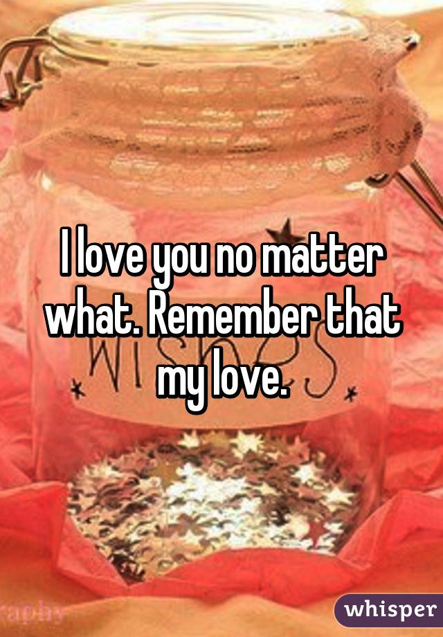 I love you no matter what. Remember that my love.