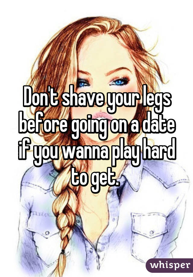 Don't shave your legs before going on a date if you wanna play hard to get. 