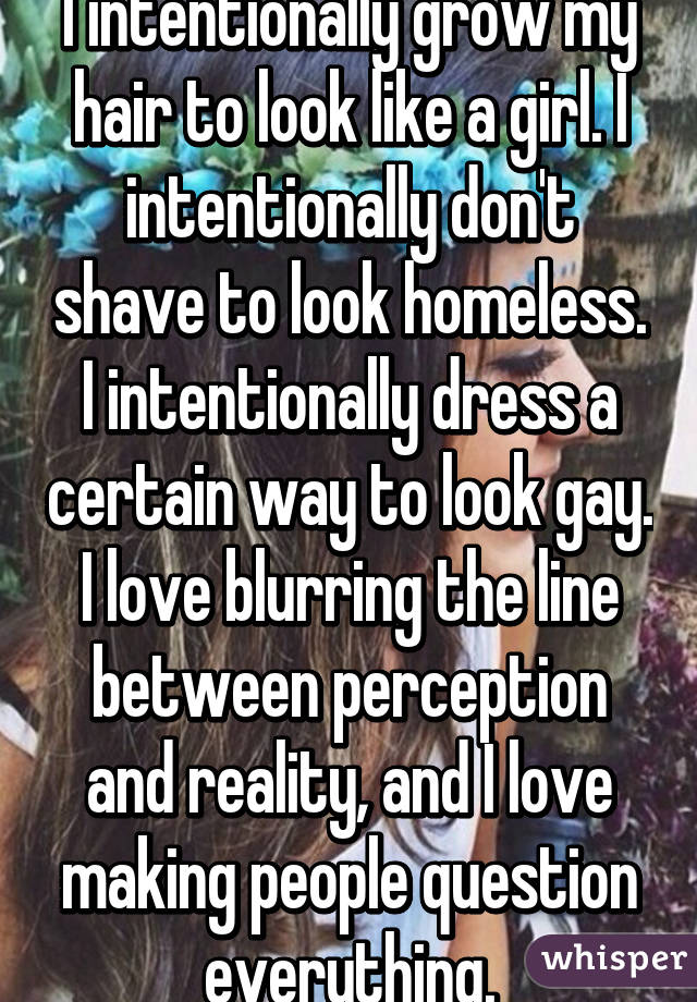 I intentionally grow my hair to look like a girl. I intentionally don't shave to look homeless. I intentionally dress a certain way to look gay. I love blurring the line between perception and reality, and I love making people question everything.