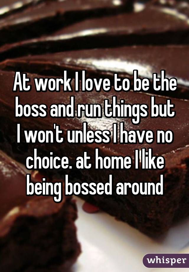 At work I love to be the boss and run things but I won't unless I have no choice. at home I like being bossed around