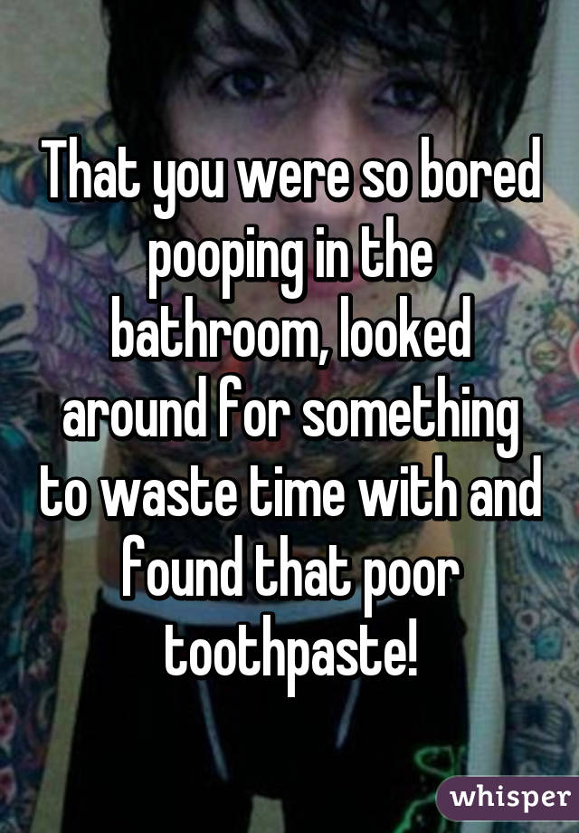 That you were so bored pooping in the bathroom, looked around for something to waste time with and found that poor toothpaste!