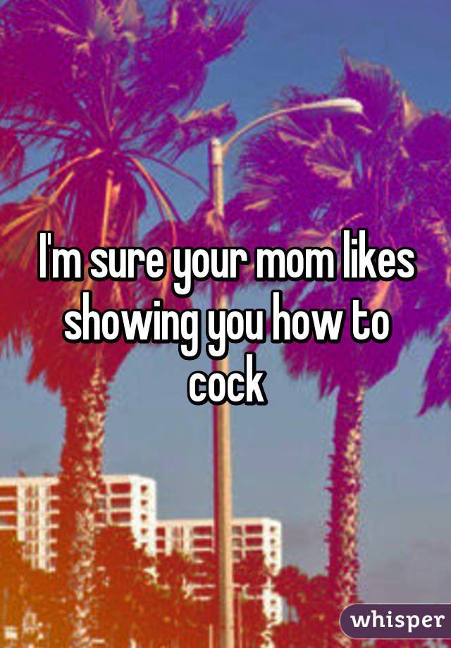 I'm sure your mom likes showing you how to cock