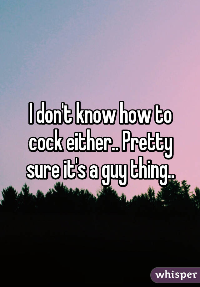 I don't know how to cock either.. Pretty sure it's a guy thing..