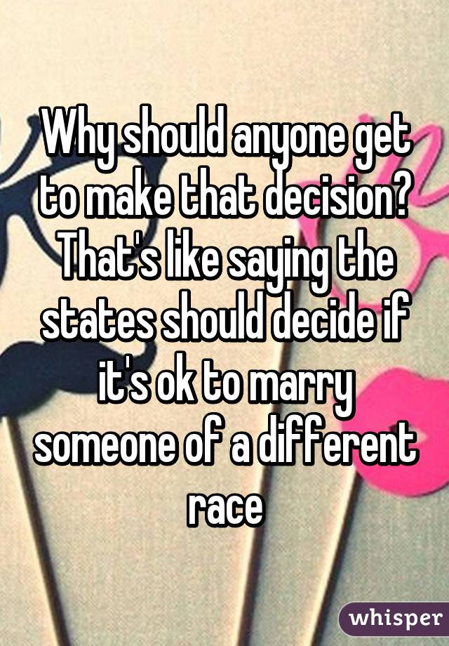 Why should anyone get to make that decision?
That's like saying the states should decide if it's ok to marry someone of a different race