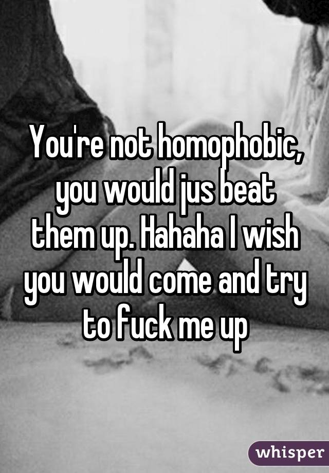 You're not homophobic, you would jus beat them up. Hahaha I wish you would come and try to fuck me up