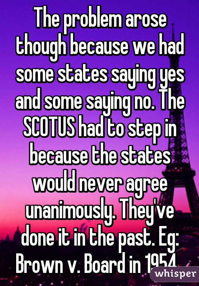 The problem arose though because we had some states saying yes and some saying no. The SCOTUS had to step in because the states would never agree unanimously. They've done it in the past. Eg: Brown v. Board in 1954. 