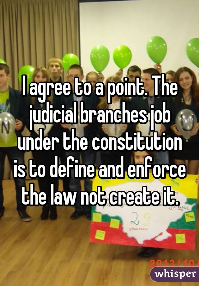 I agree to a point. The judicial branches job under the constitution is to define and enforce the law not create it.