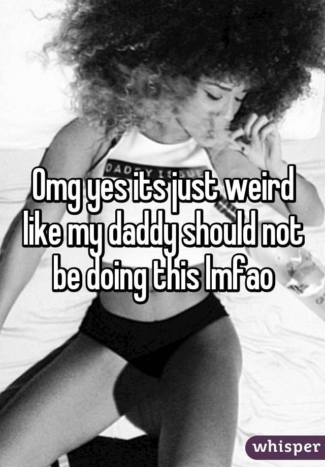 Omg yes its just weird like my daddy should not be doing this lmfao