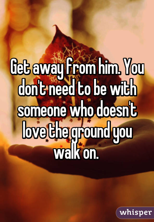 Get away from him. You don't need to be with someone who doesn't love the ground you walk on. 