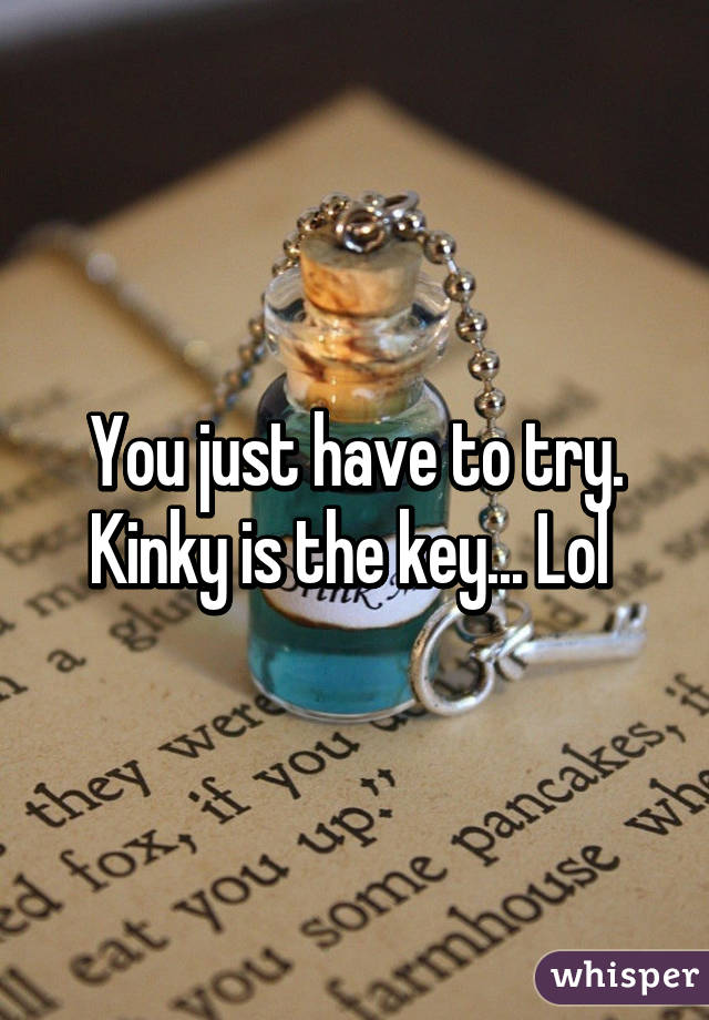 You just have to try.
Kinky is the key... Lol 