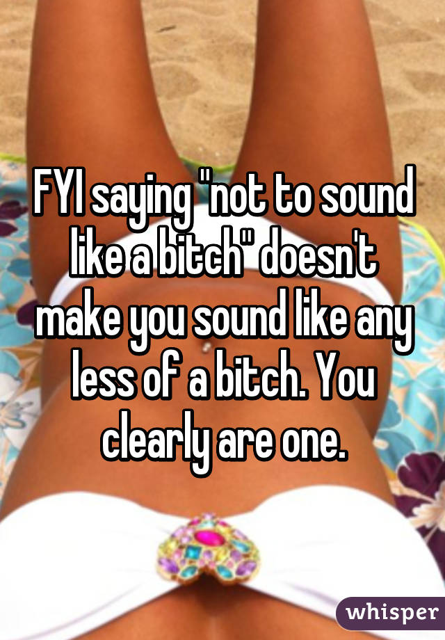 FYI saying "not to sound like a bitch" doesn't make you sound like any less of a bitch. You clearly are one.