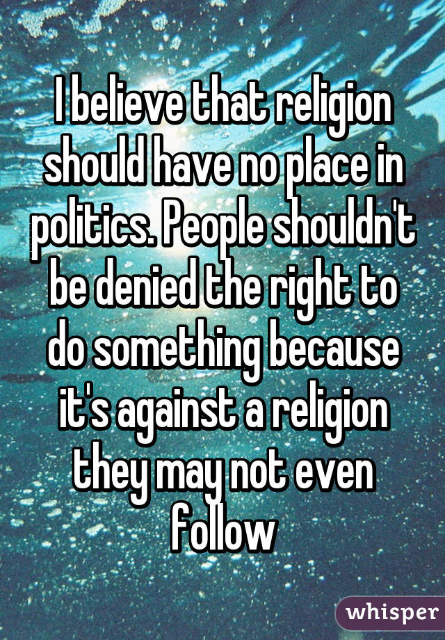 I believe that religion should have no place in politics. People shouldn't be denied the right to do something because it's against a religion they may not even follow