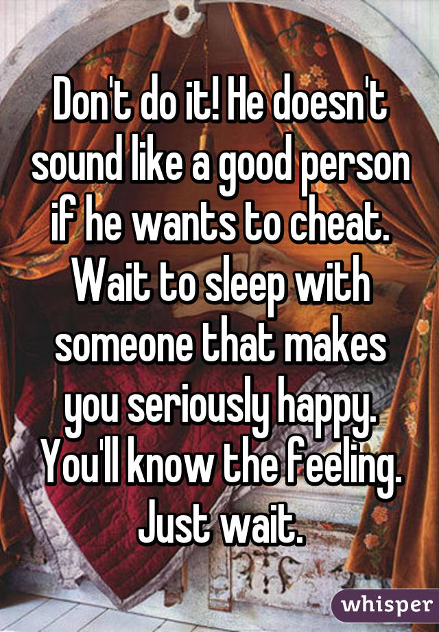 Don't do it! He doesn't sound like a good person if he wants to cheat. Wait to sleep with someone that makes you seriously happy. You'll know the feeling. Just wait.
