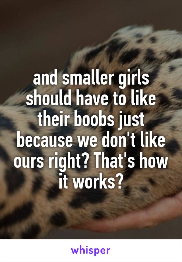 and smaller girls should have to like their boobs just because we don't like ours right? That's how it works?