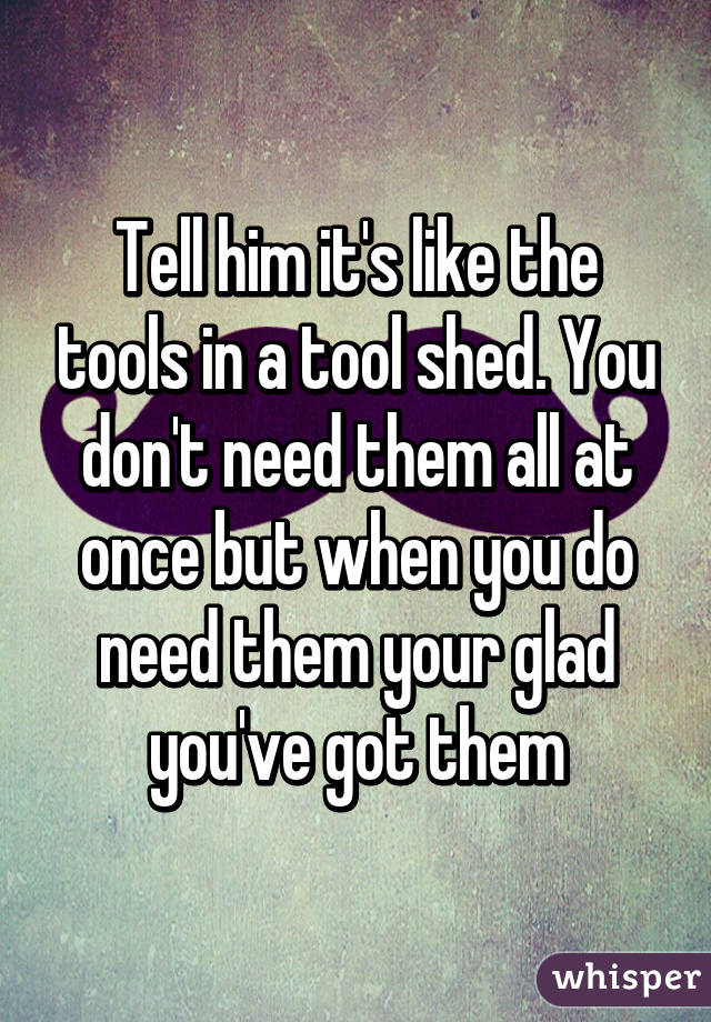Tell him it's like the tools in a tool shed. You don't need them all at once but when you do need them your glad you've got them